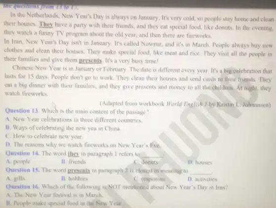 the questions from is to we
In the Netherlands, New Year's Day is always on January. It's very cold so people stay home and clean
their houses. They have a party with their friends, and they eat special food, like donuts In the evening,
they watch a funny TV program about the old year, and then there are fireworks.
In Iran, New Year's Day isn't in January It's called Nowruz, and it's in March. People always buy new
clothes and clean their houses. They make special food, like meat and rice. They visit all the people in
their families and give them presents. It's a very busy time!
Chinese New Year is in January or February The date is different every year. It's a big celebration that
lasts for 15 days People don't go to work. They clean their houses and send cards to their friends. They
eat a big dinner with their families, and they give presents and money to all the children. At night, they
watch fireworks.
(Adapted from workbook World English 1 by Kristin L. Johnnsen)
Question 13. Which is the main content of the passage?
A. New Year celebrations in three different countries.
B. Ways of celebrating the new yea in China.
C. How to celebrate new year.
D. The reasons why we watch fireworks on New Year's Eve.
Question 14. The word they in paragraph 1 refers to __
A. people
B. friends
C. donuts
D. houses
Question 15. The word presents in paragraph 2 is closest in meaning to __
.
A. gifts
B. hobbies
C. responses
D. activities
Question 16. Which of the following is NOT mentioned about New Year's Day in Iran?
A. The New Year festival is in March.
B. People make special food in the New Year.