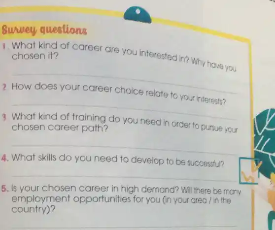 questions
1. What kind of career are you interested in? Why have you chosen it?
2
__
__
3
chosen career path?	in order to pursue your
__
4. What skills do you need to develop to be successful?
__
. Is your chosen career in high demand?Will there be many
employment opportunities for you (in your area / in the
country)?