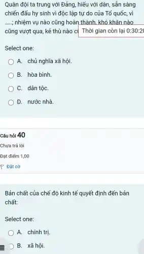 Quân đội ta trung với Đảng , hiếu với dân , sẵn sàng
chiến đấu hy sinh vì độc lập tự 'do của Tổ quốc,vì
__ : nhiệm vu nào cũng hoàn thành khó khǎn nào
cũng vượt qua,kẻ thù nào cị Thời gian còn lại 0:30:20
Select one:
A . chủ nghĩa xã hội.
B . hòa bình.
C . dân tộC.
D., nước nhà.
Câu hỏi 40
Bản chất của chế độ kinh tế quyết định đến bản
chất:
Select one:
A . chín h trị.
D B. xã hôi.