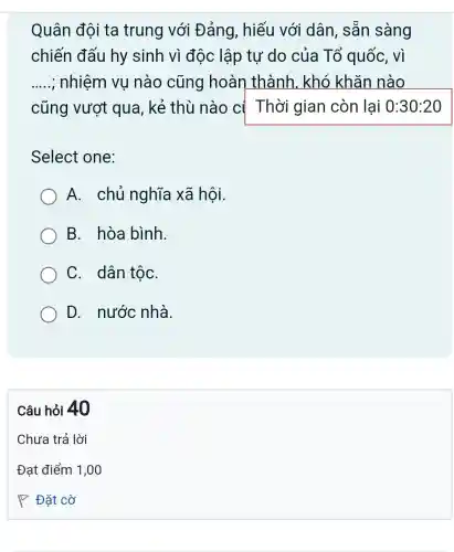 Quân đội ta trung với Đảng, hiếu với dân, sẵn sàng
chiến đấu hy sinh vì độc lập tự do của Tổ quốc, vì
__ ; nhiệm vụ nào cũng hoàn thành . khó khǎn nào
cũng vượt qua, kẻ thù nào c{ Thời gian còn lại 0:30:20
Select one:
A. chủ nghĩa xã hội.
B. hòa bình.
C. dân tộC.
D. nước nhà.
Câu hỏi 40