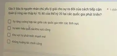 Quản lý công vào thập kỷ 70,80 của thế kỷ 20 tại các quốc gia phát triến?
D
Surtang curong hop tác giữa các quốc gia trên các lĩnh vực
Sự kém hiệu qul của khu vực công
Khu vực tư phát triển mạnh mê
D Khủng hoảng tài chính công
Càu 3: Đáu là nguyên nhân chủ yếu lý giải cho sự ra đời của cách tiếp cận +1điết