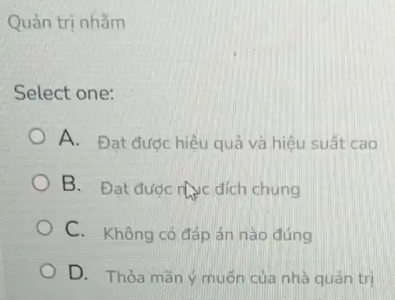 Quản trị nhằm
Select one:
A. Đạt đước hiêu quả và hiệu suất cao
B. Đạt được nưc đích chung
C. Không có đáp án nào đúng
D. Thỏa mãn muốn của nhà quản tri