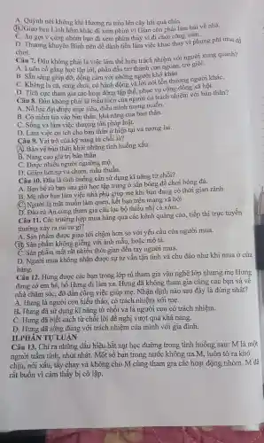 A. Quỳnh nói không khi Hương rủ trèo lên cây hái quả chín.
(B)Giao hẹn Linh hôm khác đi xem phim vì Giao còn phải làm bài về nhà.
C. An gợi ý cùng nhóm bạn đi xem phim thay vì đi chơi công viên.
D. Thương khuyên Bình nên để dành tiền làm việc khác thay vi phung phí mua đồ
chơi.
Câu 7. Đâu không phải là việc làm thể hiện trách nhiệm với người xung quanh?
A. Luôn cố gắng học tập tốt, phấn đấu trở thành con ngoan, trò giỏi.
B. Sẵn sàng giúp đỡ, đồng cảm với những người khó khǎn
C. Không la cà , rong chơi, có hành động và lời nói tồn thương người kháC.
D. Tích cực tham gia các hoạt động tập thể, phục vụ cộng đồng xã hội.
Câu 8. Đâu không phải là biểu hiện của người có trách nhiệm với bản thân?
A. Nỗ lực đạt được mục tiêu, điều mình mong muốn.
B. Có niềm tin vào bản thân, khả nǎng của bản thân.
C. Sống và làm việc thượng tôn pháp luật.
D. Làm việc có ích cho bản thân ở hiện tại và tương lai.
Câu 9. Vai trò của kỹ nǎng từ chối là?
A. Bảo vệ bản thân khỏi những tình huống xấu.
B. Nâng cao giá trị bản thân.
C. Được nhiều người ngưỡng mộ.
D. Giảm bớt sự va chạm, mâu thuẫn.
Câu 10. Đâu là tình huống cần sử dụng kĩ nǎng từ chối?
A. Bạn bè rủ bạn sau giờ học tập trung ở sân bóng để chơi bóng đá.
B. Mẹ nhờ bạn làm việc nhà phụ giúp mẹ khi bạn đang có thời gian rảnh.
(C.) Người lạ mặt muốn làm quen, kết bạn trên mạng xã hội
D. Đào rủ An cùng tham gia câu lạc bộ thiếu nhi cả xóm.
Câu 11. Các trường hợp mua hàng qua các kênh quảng cáo , tiếp thị trực tuyến
thường xảy ra rủi ro gì?
A. Sản phẩm được giao tới chậm hơn so với yêu cầu của người mua.
(B) Sản phẩm không giống với ảnh mẫu,hoặc mô tả.
C. Sản phẩm mất rất nhiều thời gian đến tay người mua.
D. Người mua không nhận được sự tư vấn tận tình và chu đáo như khi mua ở cửa
hàng.
Câu 12. Hưng được các bạn trong lớp rủ tham gia vǎn nghệ lớp nhưng mẹ Hưng
đang có em bé , bố Hưng đi làm xa. Hưng đã không tham gia cùng các ban và vê
nhà chǎm sóc, đỡ đần công việc giúp mẹ. Nhận định nào sau đây là đúng nhất?
A. Hưng là người con hiếu thảo, có trách nhiệm với mẹ.
B. Hưng đã sử dụng kĩ nǎng từ chối và là người con có trách nhiệm.
C. Hưng đã biết cách từ chối lời đề nghị vượt quá khả nǎng.
D. Hưng đã sống đúng với trách nhiệm của mình với gia đình.
II.PHÀN TỰ LUẬN
Câu 13. Chỉ ra những dấu hiệu bắt nạt học đường trong tình huống sau: M là một
người trầm tính, nhút nhát. Một số bạn trong nước không ưa M, luôn tỏ ra khó
chịu, nói xấu, tẩy chay và không cho M cùng tham gia các hoạt động nhóm . M đã
rất buồn vì cảm thấy bị cô lập.