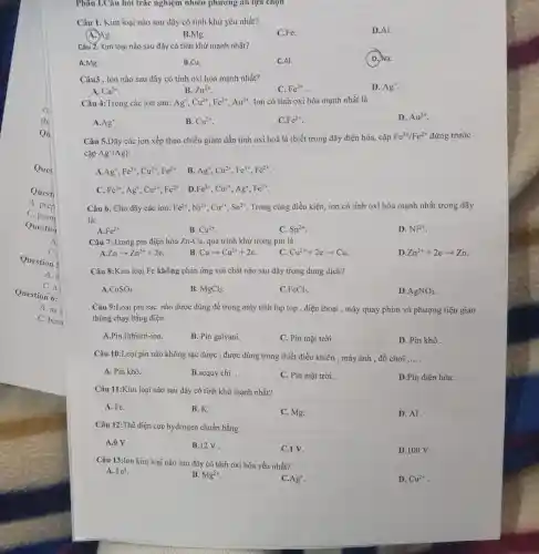 Qu
Ques
Quest
A. pren
C.prom
Questio
A.
C.
Question s
A. a
Question 6:
C. a
A. as s
C. beca
Phân I.Câu hỏi trắc nghiệm nhiều phương án lựa chọn
Câu 1. Kim loại nào sau đây có tính khử yếu nhất?
D.Al.
A. Ag.
B.Mg.
C.Fe.
Câu Z. Kim loại nào sau đây có tính khử mạnh nhất?
D. Na.
A.Mg.
B.Cu.
C.AI.
Câu3 . Ion nào sau đây có tính oxi hóa mạnh nhất?
D. Ag^+
A. Ca^2+
B. Zn^2+
C. Fe^2+
Câu 4:Trong các ion sau: Ag^+,Cu^2+,Fe^2+,Au^3+ Ion có tính oxi hóa mạnh nhất là
A. Ag^+
B. Cu^2+
C. Fe^2+
D. Au^3+
Câu 5.Dãy các ion xếp theo chiều giảm dần tính oxi hoá là (biết trong dãy điện hóa, cặp
Fe^3+/Fe^2+ đứng trước
cặp Ag^+/Ag)
A. Ag^+,Fe^3+,Cu^2+,Fe^2+
. B. Ag^+,Cu^2+,Fe^3+,Fe^2+
C. Fe^3+,Ag^+,Cu^2+,Fe^2+ D. Fe^3+,Cu^2+,Ag^+,Fe^2+
Câu 6. Cho dãy các ion: Fe^2+,Ni^2+,Cu^2+,Sn^2+ Trong cùng điều kiện,ion có tính oxi hóa mạnh nhất trong dãy
là:
Fe^2+
B. Cu^2+
C. Sn^2+
D. Ni^2+
Câu 7:Trong pin điện hóa Zn-Cu , quá trình khử trong pin là
Znarrow Zn^2++2e
B. Cuarrow Cu^2++2e
C. Cu^2++2earrow Cu
D Zn^2++2earrow Zn
Câu 8:Kim loại Fe không phản ứng với chất nào sau đây trong dung dịch?
A CuSO_(4)
B. MgCl_(2)
C. FeCl_(3)
D AgNO_(3)
Câu 9:Loại pin sạc nào được dùng để trong máy tính lap top . điện thoại , máy quay phim và phượng tiện giao
thông chạy bằng điện
A.Pin lithium-ion.
B. Pin galvani.
C. Pin mặt trời.
D. Pin khô .
Câu 10:Loại pin nào không sạc được , được dùng trong thiết điều khiển , máy ảnh , đồ chơi __
A. Pin khô.
B.acquy chì .
C. Pin mặt trời .
D.Pin điện hóa .
Câu 11:Kim loại nào sau đây có tính khử mạnh nhất?
A. Fe.
B. K.
C. Mg.
D. Al.
Câu 12:Thế điện cực hydrogen chuẩn bằng
A.OV.
B.12V
C.1V.
D.100 V.
Câu 13:Ion kim loại nào sau đây có tính oxi hóa yếu nhất?
A. Fe^3
B. Mg^2+
C Ag^+
D. Cu^2+