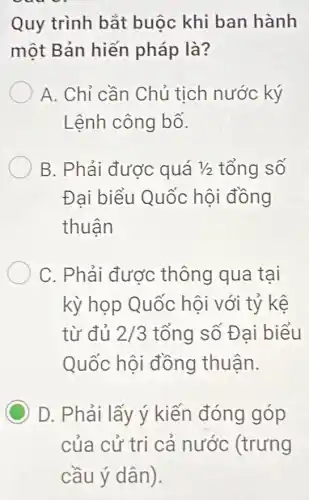 Quy trình bắt buộc khi ban hành
một Bản hiến pháp là?
A. Chỉ cần Chủ tịch nước ký
Lệnh công bố.
B. Phải được quá 1/2 tổng số
Đai biểu Quốc hội đồng
thuân
C. Phải được thông qua tại
kỳ họp Quốc hội với tỷ kê
từ đủ 2/3 tổng số Đại biểu
Quốc hội đồng thuận.
C D. Phải lấy ý kiến đóng góp
của cử trì cả nước (trưng