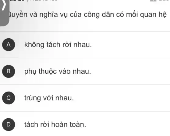 Quyền và nghĩa vụ của công dân có mối quan hệ
A không tách rời nhau.
B phụ thuộc vào nhau.
C trùng với nhau.
tách rời hoàn toàn.