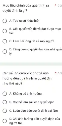 quyết định là gì?
A. Tạo ra sự khác biệt
B. Giải quyết vấn đề và đat được mục
tiêu
C. Làm hài lòng tất cả mọi người
D. Tǎng cường quyền lực của nhà quả
lý
Mục tiêu chính của quá trình ra * 0 đi
Các yếu tố cảm xúc có thể ảnh
hưởng đến quá trình ra quyết định
như thế nào?
A. Không có ảnh hưởng.
B. Có thể làm sai lệch quyết định
C. Luôn dẫn đến quyết định sai lầm
D. Chỉ ảnh hưởng đến quyết định của
người trẻ
0đi