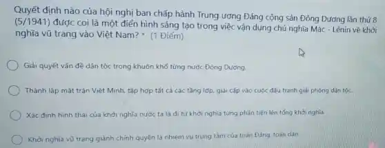 Quyết định nào của hội nghị ban chấp hành Trung ương Đảng cộng sản Đông Dương lần thứ 8
(5/1941)
được coi là một điển hình sáng tạo trong việc vận dụng chủ nghĩa Mác - Lênin về khởi
nghĩa vũ trang vào Việt Nam?(1 Điểm)
Giải quyết vấn đề dân tộc trong khuôn khổ từng nước Đông Dương.
Thành lập mặt trận Việt Minh, tập hợp tất cả các tầng lớp, giai cấp vào cuộc đấu tranh giả phóng dân tộc.
Xác định hình thái của khởi nghĩa nước ta là đi từ khởi nghĩa từng phần tiến lên tổng khởi nghĩa.
Khởi nghĩa vũ trang qiành chính quyền là nhiệm vụ trung tâm của toàn Đảng, toàn dân,