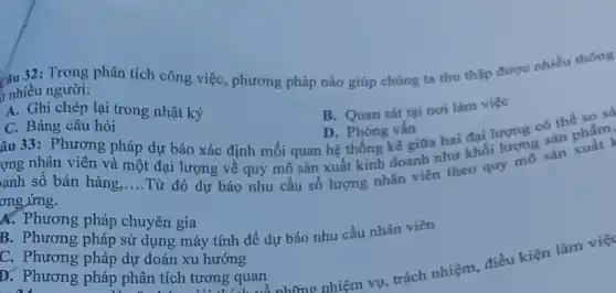 r nhiều người: rnhiêu người: phân tích phân tích công việc phương pháp nào giúp chúng ta thu thập được nhiều thông
A. Ghi chép lại trong nhật ký
C. Bảng câu hỏi
B. Quan sát tại nơi làm việc
âu 33: Phương pháp dự báo xác định mối quan hệ thống kê giữa hai đại lượng có thể so số D. Phóng vấn
ợng nhân viên và một đại lượng về quy mô sản xuất kinh doanh như khối lượng sản phẩm.
anh số bán hàng
__
Từ đó dự báo nhu cầu số lượng nhân viên theo quy mô sản ơng ứng.
A. Phương pháp chuyên gia
C. phương pháp sử dụng máy tính để dự báo nhu cầu nhân viên
C. Phương pháp dự đoán xu hướng
b. Phương pháp phân tích tương quan
trách nhiệm, điều kiện làm việc