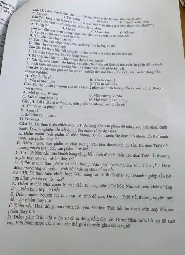 A. Ra lệnh
A. Malenh dao là tìm cách.......dén người khác để đạt mục tiêu của tổ chức __
B. Tác động
của tổ chức trên cơ sở thỏa m
hơn ở nhân viên trong quá trình thực hiện nhiệm vụ
C. Bất buộc
mãn
__
nhu cầu cá nhân.
A. Thich thú
D. Truyền cảm hứng
B. Vui vẽ
A. Tan? Khi lựa chọn phong cách lãnh đạo nhà quản trị cần tính đến:
D. Nỗ lực
B. Tạo ra sự nổ lực cho hồng cách
B. Y muốn của nhà quản trị
C. Đặc điểm của nhân viên, nhà quản trị, tình huống cụ thể
D.iu 28 câu của cấp dưới
Câu 28. Để thực hiện tốt công tác kiểm tra thì nhà quản trị cần làm gì:
A. Tổ chức kiếm tra định kỳ hàng tháng
B. Rà soát lại việc thực hiện hoạt động kinh doanh
C. Xác lập tiêu chuẩn.đo lường kết quả,phát hiện sai lệch và đưa ra biện pháp điều chinh
D. Phát hiện sai sót của nhân viên và thực hiện biện pháp kỷ luật.
doanh nghiệp? doanh nghiên viên giỏi rời bỏ doanh nghiệp đến nơi khác, đó là yếu tố nào tác động đến
A. Yếu tố dân số
C. Yếu tố nhân lực
B. Yếu tố kinh tế
D. Yếu tố vǎn hóa
Câu 30. "Mức tǎng trưởng của nền kinh tế giảm sút" ảnh hưởng đến doanh nghiệp thuộc
môi trường:
A. Môi trường Vĩ mô
C. Môi trường Nội bộ
B. Môi trường Vi Mô
D. Môi trường Bên trong
Câu 31. Lãi suất thị trường tác động đến doanh nghiệp từ yếu tố:
A. Chính trị và pháp luật
B. Kinh tế
C. Đối thủ cạnh tranh
D. Nhân sự
Câu 32. Đề thực hiện chiến lược ST:đa dạng hóa sản phẩm đề nâng cao khả nǎng cạnh
tranh, Doanh nghiệp cần kết hợp điểm mạnh và đe dọa nào?
A. Điểm mạnh: Sản phẩm có chất lượng,có vốn mạnh; Đe dọa: Có nhiều đối thủ cạnh
tranh, sản phẩm thay thể.
B. Điểm mạnh: Sàn phẩm có chất lượng . Vǎn hóa doanh nghiệp tốt; Đe dọa: Thời tiết
thường xuyên thay đổi;sản phẩm thay thể.
C. Cơ hội: Nhu câu của khách hàng tǎng, Nền kinh tế phát triển; Đe dọa:Thời tiết thường
xuyên thay đổi, sản phầm thay thế.
D. Điểm mạnh: Sản phẩm có chất lượng Vǎn hóa doanh nghiệp tốt; Điểm yếu: Hoạt
động marketing còn yếu,Trình độ nhân sự chưa đồng đều.
Câu 33. Đề thực hiện chiến lược WO nâng cao trình độ nhân sự, Doanh nghiệp cần kết
hợp điểm yếu và cơ hội nào?
A. Điểm mạnh: Nhà quản lý có nhiều kinh nghiệm; Cơ hội: Nhu cầu của khách hàng
tǎng, Nền kinh tế phát triển.
B. Điểm mạnh: Nguồn lực nhân sự có trình độ cao; Đe dọa: Thời tiết thường xuyên thay
đổi, sản phẩm thay thế.
C. Điềm yếu: Hoạt động marketing còn yếu; Đe dọa: Thời tiết thường xuyên thay đổi, sản
phẩm thay thế.
D. Điểm yếu: Trình độ nhân sự chưa đồng đều; Cơ hội: Được Nhà nước hỗ trợ lãi suất
vay, Việt Nam được các nước trên thế giới chuyển giao công nghệ.