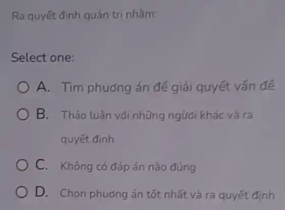 Ra quyết định quản trị nhắm:
Select one:
A. Tim phuong án đé giải quyết vấn để
B. Thảo luân với những ngươi khác và ra
quyết định
C. Không có đáp án nào đúng
D. Chọn phương án tốt nhất và ra quyết định