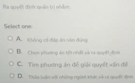 Ra quyết định quản tri nhằm:
Select one:
A. Không có đáp án nào đúng
B. Chon phương án tốt nhất và ra quyết định
C. Tìm phương án để giải quyết vấn đề
D. Thảo luận với những ngươi khác và ra quyết định