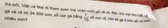 Rô-bốt, Việt và Mai đi tham quan trại chăn nuôi gà và vịt. Bác chù trại cho biết cà gà và vịt có 34000 con, số con gà bằng (7)/(10) số con vịt. Hòi số gà it hơn số vịt bao nhiêu con?