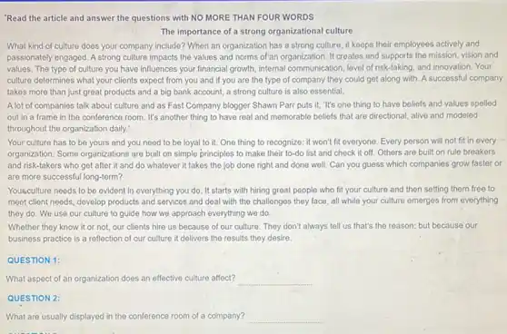 'Read the article and answer the questions with NO MORE THAN FOUR WORDS
The importance of a strong organizational culture
What kind of culture does your company include?When an organization has a strong culture, it keeps their employees actively and
passionately engaged. A strong culture impacts the values and norms of'an organization It creates and supports the mission, vision and
values. The type of culture you have influences your financial growth, internal communication, level of risk-taking and innovation. Your
culture determines what your clients expect from you and if you are the type of company they could get along with. A successful company
takes more than just great products and a big bank account, a strong culture is also essential.
A lot of companies talk about culture and as Fast Company blogger Shawn Parr puts it, "It's one thing to have beliefs and values spelled
out in a frame in the conference room It's another thing to have real and memorable beliefs that are directional alive and modeled
throughout the organization daily?
Your culture has to be yours and you need to be loyal to it. One thing to recognize: it won't fit everyone. Every person will not fit in every
organization. Some organizations are built on simple principles to make their to-do list and check it off. Others are built on rule breakers
and risk-takers who get after it and do whatever it takes the job done right and done well. Can you guess which companies grow faster or
are more successful long-term?
Youkculture needs to be evident in everything you do. It starts with hiring great people who fit your culture and then setting them free to
meet client needs, develop products and services and deal with the challenges they face, all while your culture emerges from everything
they do. We use our culture to guide how we approach everything we do.
Whether they know it or not, our clients hire us because of our culture. They don't always tell us that's the reason; but because our
business practice is a reflection of our culture it delivers the results they desire
QUESTION 1:
What aspect of an organization does an effective culture affect? __
QUESTION 2
What are usually displayed in the conference room of a company? __