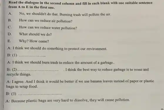 Read the dialogue in the second column and fill in each blank with one suitable sentence
from A to E in the first one.
A. No, we shouldn't do that. Burning trash will pollute the air.
B. How can we reduce air pollution?
C. How can we reduce water pollution?
D. What should we do?
E. Why? How come?
A: I think we should do something to protect our environment.
B: (1) __
A: I think we should burn trash to reduce the amount of a garbage..
B: (2) __ . I think the best way to reduce garbage is to reuse and
recycle things.
A: I agree. And I think it would be better if we use banana leaves instead of paper or plastic
bags to wrap food.
B: (3) __ ....
A: Because plastic bags are very hard to dissolve, they will cause pollution.