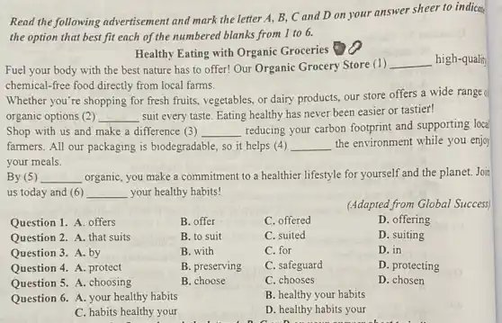 Read the following advertisement and mark the letter A, B, C and D on your answer sheer to indicat
the option that best fit each of the numbered blanks from 1 to 6.
Healthy Eating with Organic Groceries
Fuel your body with the best nature has to offer! Our Organic Grocery Store (1 )
__ high-quality
chemical-free food directly from local farms.
Whether you're shopping for fresh fruits, vegetables.or dairy products, our store offers a wide range of
organic options (2) __ suit every taste. Eating healthy has never been easier or tastier!
Shop with us and make a difference (3) __
reducing your carbon footprint and supporting local
farmers. All our packaging is biodegradable, so it helps (4) __ the environment while you enjoy
your meals.
By (5) __ organic, you make a commitment to a healthier lifestyle for yourself and the planet. Join
us today and (6) __ your healthy habits!
(Adapted from Global Success)
Question 1. A. offers
B. offer
C. offered
D. offering
Question 2. A. that suits
B. to suit
C. suited
D. suiting
Question 3. A. by
B. with
C. for
D. in
Question 4. A. protect
B. preserving
C. safeguard
D. protecting
Question 5. A. choosing
B. choose
C. chooses
D. chosen
Question 6. A. your healthy habits
B. healthy your habits
C. habits healthy your
D. healthy habits your