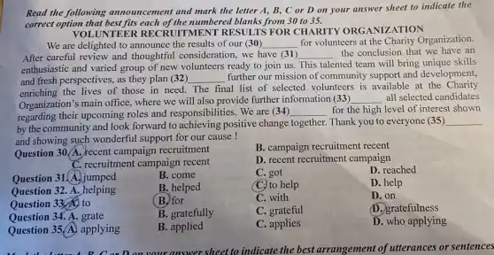 Read the following announcement and mark the letter A, B,C or D on your answer sheet to indicate the
correct option that best fits each of the numbered blanks from 30 to 35.
UNTEER RECRUITMENT RESULTS FOR CHARITY ORGANIZATION
We are delighted to announce the results of our (30) __ for volunteers at the Charity Organization.
After careful review and thoughtful consideration we have (31) __ the conclusion that we have an
enthusiastic and varied group of new volunteers ready to join us This talented team will bring unique skills
and fresh perspectives, as they plan (32) __
further our mission of community support and development,
enriching the lives of those in need. The final list of selected volunteers is available at the Charity
Organization's main office, where we will also provide further information (33) __ all selected candidates
regarding their upcoming roles and responsibilities.We are (34)
__ for the high level of interest shown
by the community and look forward to achieving positive change together. Thank you to everyone (35 )
__
and showing such wonderful support for our cause!
Question 30/A. recent campaign recruitment
B. campaign recruitment recent
C. recruitment campaign recent
D. recent recruitment campaign
Question 31.A. jumped
B. come
C. got
D. reached
Question 32. A. helping
B. helped
C. to help
D. help
Question 33. to
(B) for
C. with
D. on
Question 34. A. grate
B. gratefully
C. grateful
D. gratefulness
Question 35 (A)applying
B. applied
C. applies
D. who applying
your answer sheet to indicate the best arrangement of utterances or sentences