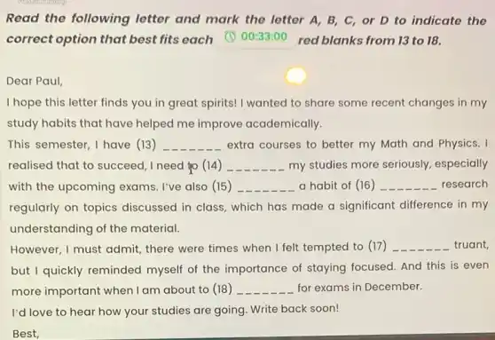 Read the following letter and mark the letter A, B, C or D to indicate the
correct option that best fits each (C) 00:33:00 red blanks from 13 to 18.
Dear Paul,
I hope this letter finds you in great spirits!I wanted to share some recent changes in my
study habits that have helped me improve academically.
This semester, I have (13) __ extra courses to better my Math and Physics. I
realised that to succeed I need to (14 ) __ my studies more seriously.especially
with the upcoming exams. I've also (15) __ a habit of (16 ) __ research
regularly on topics discussed in class, which has made a significant difference in my
understanding of the material.
However, I must admit,there were times when I felt tempted to (17) __ truant,
but I quickly reminded myself of the importance of staying focused. And this is even
more important when I am about to (18) __ for exams in December.
I'd love to hear how your studies are going Write back soon!