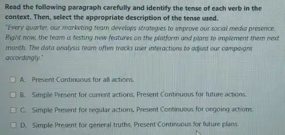 Read the following paragraph carefully and identify the tense of each verb in the
context.Then select the appropriate description of the tense used.
"Every quarter, our marketing team develops strategies to improve our social media presence.
Right now, the team is testing new features on the platform and plans to implement them next
month.The data analysis team often tracks user interactions to adjust our campaigns
accordingly."
A. Present Continuous for all actions.
B. Simple Present for current actions Present Continuous for future actions.
C. Simple Present for regular actions.Present Continuous for ongoing actions.
D. Simple Present for general truths Present Continuous for future plans.