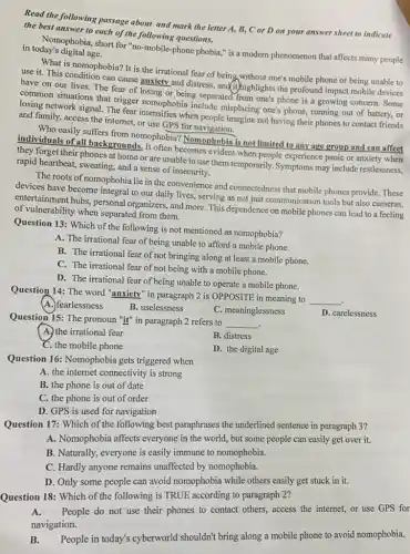 Read the following passage about and mark the letter A, B, C or D on your answer sheet to indicate
the best answer to each of the following questions.
in today's digital age. Nomophobia, short for "no -mobile-phone phobia," is a modern phenomenon that affects many people
What is nomophobia? It is the irrational fear of being without one's mobile phone or being unable to
use it. This condition can cause anxiety and distress, and ithighlights the profound impact mobile devices
have on our lives.The fear of losing or being separated from one's phone is a growing concern. Some
common situations that trigger nomophobia include misplacing one's phone, running out of battery, or
losing network signal. The fear intensifies when people imagine not having their phones to contact friends
and family, access the internet, or use GPS for navigation.
Who easily suffers from nomophobia? Nomophobia is not limited to any age group and can affect
individuals of all backgrounds. It often becomes evident when people experience panic or anxiety when
they forget their phones at home or are unable to use them temporarily. Symptoms may include restlessness.
rapid heartbeat, sweating, and a sense of insecurity.
The roots of nomophobia lie in the convenience and connectedness that mobile phones provide. These
devices have become integral to our daily lives,serving as not just communication tools but also cameras,
entertainment hubs, personal organizers, and more. This dependence on mobile phones can lead to a feeling
of vulnerability when separated from them.
Question 13: Which of the following is not mentioned as nomophobia?
A. The irrational fear of being unable to afford a mobile phone.
B. The irrational fear of not bringing along at least a mobile phone.
C. The irrational fear of not being with a mobile phone.
D. The irrational fear of being unable to operate a mobile phone.
Question 14: The word "anxiety" in paragraph 2 is OPPOSITE in meaning to
__
A.)fearlessness
B. uselessness
C. meaninglessness
Question 15: The pronoun "it" in paragraph 2 refers to
__ .
D. carelessness
A. the irrational fear
B. distress
C. the mobile phone
D. the digital age
Question 16: Nomophobia gets triggered when
A. the internet connectivity is strong
B. the phone is out of date
C. the phone is out of order
D. GPS is used for navigation
Question 17: Which of the following best paraphrases the underlined sentence in paragraph 3?
A. Nomophobia affects everyone in the world.but some people can easily get over it.
B. Naturally, everyone is easily immune to nomophobia.
C. Hardly anyone remains unaffected by nomophobia.
D. Only some people can avoid nomophobia while others easily get stuck in it.
Question 18: Which of the following is TRUE according to paragraph 2?
A. People do not use their phones to contact others, access the internet,or use GPS for
navigation.
B. People in today's cyberworld shouldn't bring along a mobile phone to avoid nomophobia.