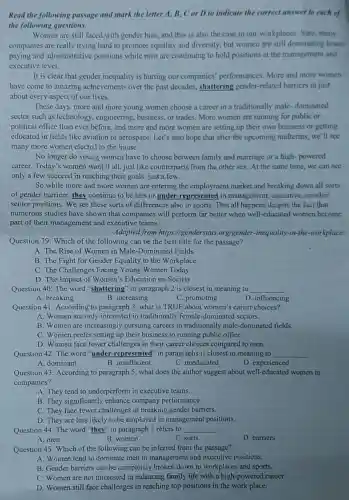 Read the following passage and mark the letter A. B. C or D to indicate the correct answer to each of
the following questions.
Women are still faced with gender bias, and this is also the case in our workplaces.Sure, many
companies are really trying hard to promote equality and diversity, but women are still dominating lower.
paying and administrative positions while men are continuing to hold positions at the management and
exccutive level.
It is clear that gender inequality is hurting our companies' performances More and more women
have come to amazing achievements over the past decades, shattering gender -related barriers in just
about every aspect of our lives.
These days, more and more young women choose a career in a traditionally male-dominated
sector such as technology , engineering, business, or trades. More women are running for public or
political office than ever before, and more and more women are setting up their own business or getting
educated in fields like aviation or aerospace. Let's also hope that after the upcoming midterms, we 'll see
many more women elected to the house.
No longer do young women have to choose between family and marriage or a high-powered
career. Today's women want it all, just like counterparts from the other sex. At the same time, we can see
only a few succeed in reaching their goals, just a few.
So while more and more women are entering the employment market and breaking down all sorts
of gender barriers, they continue to be less or under-represented in management, executive, or other
senior positions. We see these sorts of differences also in sports. This all happens despite the fact that
numerous studies have shown that companies will perform far better when well-educated women become
part of their management and executive teams.
Adapted from https:I/genderstats.org/gender -inequality-in-the -workplace/
Question 39: Which of the following can be the best title for the passage?
A. The Rise of Women in Male-Dominated Fields
B. The Fight for Gender Equality in the Workplace
C. The Challenges Facing Young Women Today
D. The Impact of Women's Education on Society
Question 40: The word "shattering" in paragraph 2 is closest in meaning to __
A. breaking
B. increasing
C. promoting
D. influencing
Question 41: According to paragraph 3, what is TRUE about women's career choices?
A. Women are only interested in traditionally female -dominated sectors.
B. Women are increasingly pursuing careers in traditionally male-dominated fields.
C. Women prefer setting up their business to running public office.
D. Women face fewer challenges in their career choices compared to men.
Question 42: The word "under-represented" in paragraphs is closest in meaning to
__
A. dominant
B. insufficient
C. uneducated
D. experienced
Question 43: According to paragraph 5, what does the author suggest about well-educated women in
companies?
A. They tend to underperform in executive teams.
B. They significantly enhance company performance.
C. They face fewer challenges in breaking gender barriers.
D. They are less likely to be employed in management positions,
Question 44: The word "they" in paragraph 5 refers to __
A. men
B. women
C. sorts
D. barriers
Question 45: Which of the following can be inferred from the passage?
A. Women tend to dominate men in management and executive positions.
B. Gender barriers can be completely broken down in workplaces and sports.
C. Women are not interested in balancing family life with a high-powered career.
D. Women still face challenges in reaching top positions in the work place.