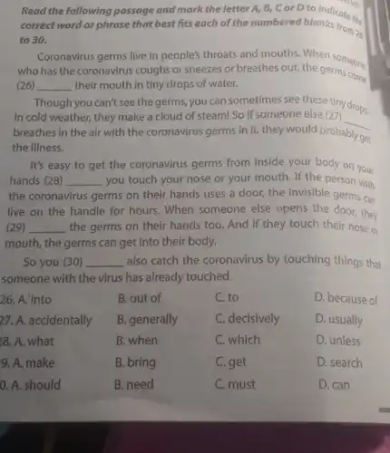 Read the following passage and mark the letter A, B, C or D.to indicate the
correct word or phrase that best fits each of the numbered blanks ce the
to 30.
Coronavirus germs live in people's throats and mouths When someone
who has the coronavirus coughs or sneezes or breathes out, the germs com.
(26) __ their mouth in tiny drops of water.
Though you can't see the germs you can sometimes see these tiny drops.
In cold weather, they make a cloud of steam! So if someone else (27)
__
breathes in the air with the coronavirus germs in it, they would probably
get
the illness.
It's easy to get the coronavirus germs from inside your body on your
hands (28) __ you touch your nose or your mouth. If the person with
the coronavirus germs on their hands uses a door, the invisible germs can
live on the handle for hours. When someone else opens the door they
(29) __ the germs on their they touch their nose Or
mouth, the germs can get into their body.
So you (30) __ also catch the coronavirus by touching things that
someone with the virus has already touched.
26. A. into
27. A. accidentally
28. A. what
9. A. make
0. A. should
B. out of
B. generally
B. when
B. bring
B. need
C. to
C. decisively
C. which
C. get
C. must
D. because of
D. usually
D. unless
D. search
D. can