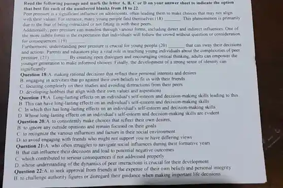 Read the following passage and mark the letter A, B,C or D on your answer sheet to indicate the option
that best fits each of the numbered blanks from 18 to 22.
Peer pressure is a significant influence on adolescents, often leading them to make choices that may not align
with their values.For instance, many young people find themselves (18) __ This phenomenon is primarily
due to the fear of being ostracized or not fitting in with their peers
Additionally, peer pressure can manifest through various forms, including direct and indirect influences. One of
the more subtle forms is the expectation that individuals will follow the crowd without question or consideration
for consequences. (19) __
Furthermore, understanding peer pressure is crucial for young people (20) __ that can sway their decisions
and actions. Parents and educators play a vital role in teaching young individuals about the complexities of peer
pressure, (21) __ By creating open dialogues and encouraging critical thinking, adults can empower the
younger generation to make informed choices. Finally,the development of a strong sense of identity can
significantly
Question 18:A. making rational decisions that reflect their personal interests and desires
B. engaging in activities that go against their own beliefs to fit in with their friends
C. focusing completely on their studies and avoiding distractions from their peers
D. developing hobbies that align with their own values and aspirations
Question 19:A. Long -lasting effects on an individual's self-esteem and decision-making skills leading to this
B. This can have long-lasting effects on an individual's self-esteem and decision-making skills
C. In which this has long-lasting effects on an individual's self-esteem and decision-making skills
D. Whose long-lasting effects on an individual's self-esteem and decision -making skills are evident
Question 20:A. to consistently make choices that reflect their own desires,
B. to ignore any outside opinions and remain focused on their goals
C. to recognize the various influences and factors in their social cnvironment
D. to avoid engaging with friends who might not support you or have differing views
Question 21:A who often struggles to navigate social influences during their formative years
B. that can influence their decisions and lead to potential negative outcomes
C. which contributed to serious consequences if not addressed properly
D. whose understanding of the dynamics of peer interactions is crucial for their development
Question 22:A. to seek approval from friends at the expense of their own beliefs and personal integrity
B. to challenge authority figures or disregard their guidance when making important life decisions