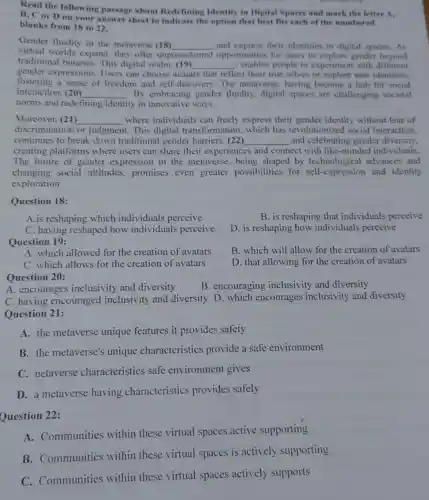 Read the following passage about Redefining Identity in Digital Spaces and mark the letter A.
B, C or D on your answer sheet to indicate the option that best fits each of the numbered
blanks from 18 to 22.
Gender fluidity in the metaverse (18)
virtual worlds expand.they offer unp
__ and express their identities in digital spaces. As
traditional binaries.This digital realm (19) __ . enables people to experiment with different
unprecedented opportunities for users to explore gender beyond
gender expressions.Users can choose avatars that reflect their true selves or explore new identities.
fostering a sense of freedom and self-discovery The metaverse, having become a hub for social
interaction. (20) __ By embracing gender fluidity, digital spaces are challenging societal
norms and redefining identity in innovative ways.
Moreover, (21) __ where individuals can freely express their gender identity without fear of
discrimination or judgment. This digital transformation, which has revolutio ized social interaction,
continues to break down traditiona gender barriers. (22) __ and celebrating gender diversity.
creating platforms where users can share their experiences and connect with like -minded individuals.
The future of gender expression in the metaverse, being shaped by technological advances and
changing social attitudes,promises even greater possibilities for self-expression and identity
exploration.
Question 18:
A.is reshaping which individuals perceive
C. having reshaped how individuals perceive
Question 19:
A. which allowed for the creation of avatars
C. which allows for the creation of avatars
A. encourages inclusivity and diversity
B. is reshaping that individuals perceive
D. is reshaping how individuals perceive
B. which will allow for the creation of avatars
D. that allowing for the creation of avatars
B. encouraging inclusivity and diversity
Question 20:
C. having encouraged inclusivity and diversity D. which encourages inclusivity and diversity
Question 21:
A. the metaverse unique features it provides safety
B. the metaverse's unique characteristics provide a safe environment
C. netaverse characteristics safe environment gives
D. a metaverse having characteristics provides safely
Question 22:
A. Communities within these virtual spaces active supporting
B. Communities within these virtual spaces is actively supporting
C. Communities within these virtual spaces actively supports