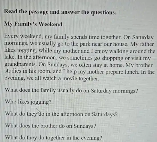 Read the passage and answer the questions:
My Family's Weekend
Every weekend, my family spends time together.On Saturday
mornings, we usually go to the park near our house . My father
likes jogging, while my mother and I enjoy walking around the
lake. In the afternoon,we sometimes go shopping or visit my
grandparents. On Sundays, we often stay at home. My brother
studies in his room , and I help my mother prepare lunch.In the
evening, we all watch a movie together.
What does the family usually do on Saturday mornings?
Who likes jogging?
What do they'do in the afternoon on Saturdays?
What does the brother do on Sundays?
What do they do together in the evening?