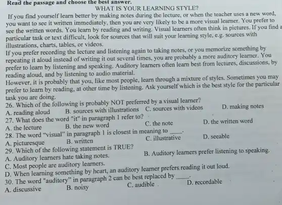 Read the passage and choose the best answer.
WHAT IS YOUR LEARNING STYLE?
If you find yourself learn better by making notes during the lecture, or when the teacher uses a new word.
you want to see it written immediately , then you are very likely to be a more visual learner. You prefer to
see the written words.You learn by reading and writing. Visual learners often think in pictures. If you find a
particular task or text difficult, look for sources that will suit your learning style, e g. sources with
illustrations, charts.tables, or videos.
If you prefer recording the lecture and listening again to taking notes, or you memorize something by
repeating it aloud instead of writing it out several times, you are probably a more auditory learner. You
prefer to learn by listening and speaking Auditory learners often learn best from lectures.discussions,by
reading aloud, and by listening to audio material.
However, it is probably that you, like most people, learn through a mixture of styles. Sometimes you may
prefer to learn by reading, at other time by listening. Ask yourself which is the best style for the particular
task you are doing.
26. Which of the following is probably NOT preferred by a visual learner?
D. making notes
C. sources with videos
A. reading aloud
B. sources with illustrations
27. What does the word "it" in paragraph 1 refer to?
A. the lecture
B. the new word
C. the note
D. the written word
. 28. The word "visual"in paragraph 1 is closest in meaning to __
D. seeable
A. picturesque
B. written
C. illustrative
29. Which of the following statement is TRUE?
A. Auditory learners hate taking notes.
B. Auditory learners prefer listening to speaking.
C. Most people are auditory learners.
D. When learning something by heart, an auditory learner prefers reading it out loud.
30. The word "auditory"in paragraph 2 can be best replaced by
__