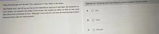Read the passage and decide if the statement is True, False or Not Given.
My friends and I set off on our trip to the waterfall as soon as it was light. We cycled for an
hour before we reached the edge of the forest. We locked our bikes so that no one could
take them and continued on foot. Although it was very hot, we were all wearing long trousers
because there were so many insects.
Question 10: The group wore long trousers to protect themselves from the insects.
A	True
B	False
c Not given