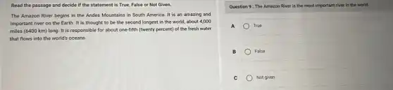 Read the passage and decide if the statement is True, False or Not Given.
The Amazon River begins in the Andes Mountains in South America. It is an amazing and
important river on the Earth. It is thought to be the second longest in the world,about 4,000
miles (6400 km) long It is responsible for about one-fifth (twenty percent)of the fresh water
that flows into the world's oceans.
Question 9: The Amazon River is the most important river in the world.
A	True
B	False
C	Not given