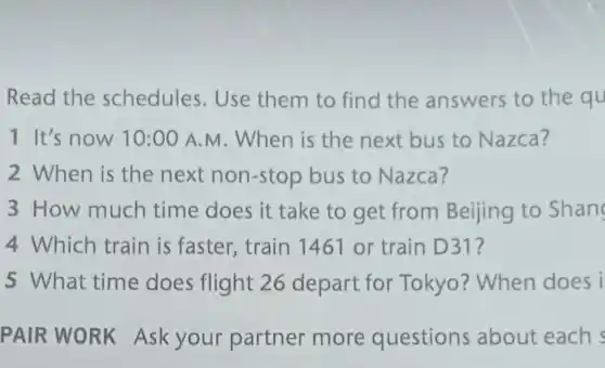 Read the schedules . Use them to find the answers to the qu
1 It's now 10:00 A.M . When is the next bus to Nazca?
2 When is the next non-stop bus to Nazca?
3 How much time does it take to get from Beijing to Shan
4 Which train is faster,train 1461 or train D31?
5 What time does flight 26 depart for Tokyo? When does i
PAIR WORK Ask your partner more questions about each s