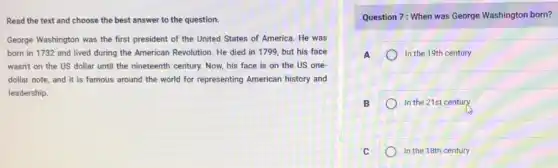 Read the text and choose the best answer to the question.
George Washington was the first president of the United States of America.He was
born in 1732 and lived during the American Revolution. He died in 1799, but his face
wasn't on the US dollar until the nineteenth century. Now, his face is on the US one
dollar note, and it is famous around the world for representing American history and
leadership.
Question 7: When was George Washington born?
A	In the 19th century
B	In the 21st century
C	In the 18th century