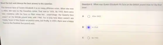 Read the text and choose the best answer to the question.
The famous face of Queen Elizabeth II is on many different notes.When she was
a child, she was on the Canadian dollar That was in 1936 By 1953, there were
nine countries with her face on their notes but surprisingly- the Queenis face
wasn't on the British pound note until 1960 For a long time there weren't any
happy faces of the Queen on pound notes but finally, in 2002 there was a happy
face on the Beottish five-pound note.
Question 6: When was Queen Elizabeth II'face on the British pound note for the first
time?
A	After 2002
B	In 1dio
C	By 1953