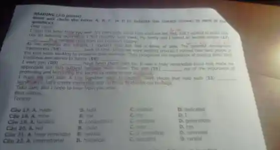 READING (3.0 points)
and circle the letter A, B, C, or D to indicate the correct answer to each of the
Dear Laura,
questions.
I hope this letter finds you well. It's been quite some time since we last met, and I wanted to share with
you an amazing experience I had recently Last week, my family and I visited an andent temple (17)
__
have tell
As we explored the temple,I couldn't help but feel a sense of awe The peaceful atmosphere
food
transported (18)
the past were wo
__ back in time. While we were walking around I noticed how hard people in
working to preserve their heritage.They recognised the importance of passing down their
traditions and stories to future (19) __
I wish you (20) __ have been there with us. It was a truly remarkable place that made
appreciate our rich cultural heritage even more. The yisit (21) __ me of the importance of
protecting and honouring the sacrifices made by our ancestors.
I hope we can plan a trip together soon to explore more places that hold such (22) __
Take care, and I hope to hear from you soon.
Best wishes,
Tommy
B. built
C. created
B. me
C.my
B. competitors
C. enemies
B. could
C. may
Câu 17. A. made
Câu 18. A. mine
Câu 19. A. families
Câu 20. A. will
Câu 21. A.have reminded
Câu 22. A.international
B. historical
C. beautiful
D. dedicated
D. I
D. generations
D. can
D. reminded
D. careful
B. remind
C. is reminding