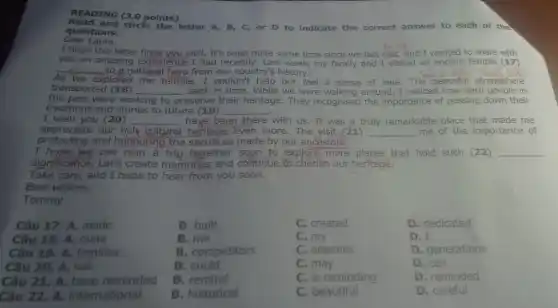 READING (3.0 points)
Read and circle the letter A, B, C, or D to indicate the correct answer to each of the
Dear Laura,
questions.
I hope this letter finds you well. It's been quite some time since we last met,and I wanted to share with
you an amazing experience I had recently.Last week, my family and I visited an ancient temple (17)
__
As we explored the temple , I couldn't help but feel a sense of awe The peaceful atmosphere
transported (18) __ back in time. While we were walking around . I noticed how hard people in
the past were working to preserve their heritage They recognised the importance of passing down their
traditions and stories to future (19) __
I wish you (20) __ have, been there with us. It was a truly remarkable place that made me
appreciate our rich cultural heritage.even more. The visit (21) __ me of the importance of
protecting and honouring the sacrifices made by our ancestors.
I hope we can plan a trip together soon to explore more places th lore more places that hold such (22) __
Take care, and I hope to hear from you soon.
Best wishes,
Tommy
Câu 17. A. made
Câu 18. A. mine
Câu 19. A. families
Câu 20. A. will
Câu 21.A. have reminded
Câu 22. A.international
B. built
B. me
B. competitors
B. could
B. remind
B. historical
C. created
C.my
C. enemies
C. may
C. is reminding
C. beautiful
D. dedicated
D. I
D. generations
D. can
D. reminded
D. careful