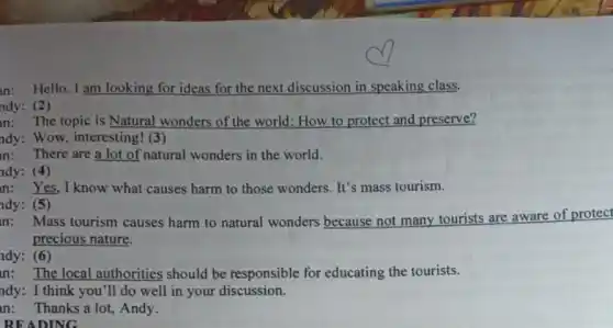 READING
n: Hello,I am looking for ideas for the next discussion in speaking class.
ndy: (2)
n: The topic is Natural wonders of the world: How to protect and preserve?
ndy: Wow, interesting! (3)
n: There are a lot of natural wonders in the world.
ndy: (4)
in: Yes, I know what causes harm to those wonders. It's mass tourism.
ndy: (5)
in: Mass tourism causes harm to natural wonders because not many tourists are aware of protect
precious nature.
ndy: (6)
n: The local authorities should be responsible for educating the tourists.
ndy: I think you 'll do well in your discussion.
n: Thanks a lot.Andy.