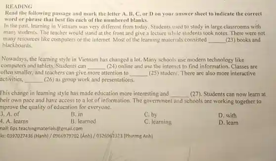 READING
Read the following passage and mark the letter A, B, C or D on your answer sheet to indicate the correct
word or phrase that best fits each of the numbered blanks.
In the past, learning in Vietnam was very different from today.Students used to study in large classrooms with
many students. The teacher would stand at the front and give a lecture while students took notes. There were not
many resources like computers or the internet. Most of the learning materials consisted __ (23) books and
blackboards.
Nowadays, the learning style in Vietnam has changed a lot. Many schools use modern technology like
computers and tablets Students can __ (24) online and use the internet to find information. Classes are
often smaller, and teachers can give more attention to __ (25) student. There are also more interactive
activities, __ (26) as group work and presentations.
This change in learning style has made education more interesting and __ (27). Students can now learn at
heir own pace and have access to a lot of information. The government and schools are working together to
mprove the quality of education for everyone.
3. A. of
B. in
C. by
D. with
4. A. learns
B. learned
C. learning
D. learn
nail: 6ps.teachingmateri als@gmail.com
lo: 0397027436 (Hanh) /0966979702 (Ánh)/0326962323 (Phương Anh)