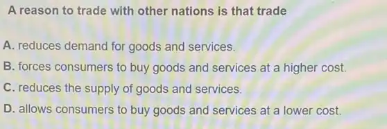 A reason to trade with other nations is that trade
A. reduces demand for goods and services.
B. forces consumers to buy goods and services at a higher cost.
C. reduces the supply of goods and services.
D. allows consumers to buy goods and services at a lower cost.