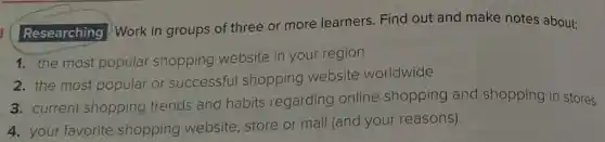 Researching
)Work in groups of three or more learners. Find out and make notes about:
1. the most popular shopping website in your region
2. the most popular or successful shopping website worldwide
3. current shopping trends and habits regarding online shopping and shopping in stores
4. your favorite shopping website,store or mall (and your reasons).