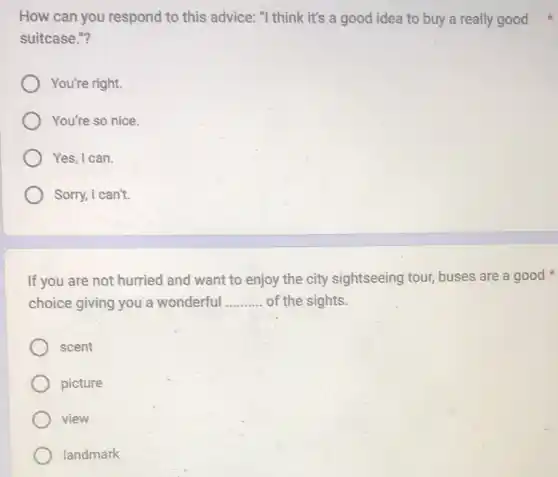 How can you respond to this advice: "I think it's a good idea to buy a really good
suitcase."?
You're right.
You're so nice.
Yes, I can.
Sorry, I can't.
If you are not hurried and want to enjoy the city sightseeing tour,buses are a good
choice giving you a wonderful __ of the sights.
scent
picture
view
landmark