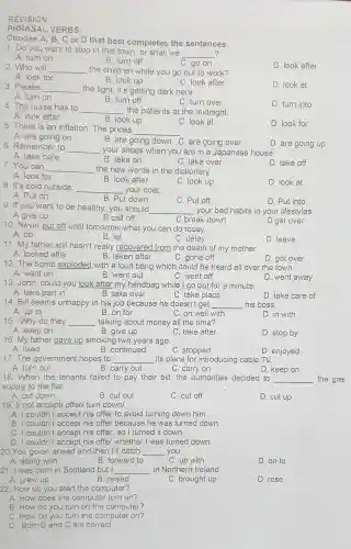 REV ISION
PHRASAL VERBS:
1. Do you want to stop in this town.or shall we
__ ?
A. turn on
C. go on
D. look after
Choose A, B,C or D that best completes the sentences.
B. turn off
2.Who will __ the children while you go out to work?
A. look for
B. look up
C. look after
D. look at
3. Please
__ the light it's getting dark here.
B. turn off
A. turn on
C. turn over
D. turn into
4.The nurse has to __ the patients at the midnight.
A. look after
B. look up
C. look at
5. There is an inflation The prices
__
D. look for
A. are going on
D. are going up
B. are going down C are going over
6.Rem ember to
__ your shoes when you are in a Japanese house.
A. take care
B. take on
C. take over
D. take off
7.You can
__ the new words in the dictionary.
A. look for
B. look after
C. look up
D. look at
8.It's cold outside.
__ your coat.
A. Put on
B. Put down
9. If you want to be healthy ,you should
C. Put off
D. Put into
__
A give up
B call off
C break down
D get over
10. Never put off until tomorrow what you can do today.
A. do
B. let
C. delay
D. leave
11.My father still hasn't really recovered from the death of my mother.
A looked after
B. taken after
C.gone off
12 The bomb explodec I with a loud bang which could be heard all over the town.
D. got over
A. went on
B. went out
D. wen t away
C. went off
13. John , could you look after my handbag while I go out for a minute.
A. take part in
B. take over
C. take place
D. take care of
14. Bill seems unhappy in his job because he doesn't get __ his boss.
A. up to
B. on for
C. on well with
D. in with
15.Why do they __ talking about money all the time?
A. keep on
B. give up
C. take after
D. stop by
16.My father gave up smoking two years ago
A. liked
B continued
C. stopped
D. enjoyed
17. The government hopes to __ its plans for introducinc cable TV.
A. turn out
B.carry out
C. carry on
D. keep on
18.When the tenants failed to pay their bill,the authorities decided to __ the gas
supply to the flat
A.cut down
B. cut out
C. cut off
D. cut up
19. I/ not accept/offer/ turn down/
A. I could n't accept his offer to avoid I turning down him.
B I couldn't accept his offer because he was turned down.
C I couldn't accept his offer.so I turned it down.
D I couldn't accept his offer wheth er I was turned down.
20. You go on ahead and ther I'll catch __ you.
A. along with
B. forward to	C. up with
D. on to
21. I was born in Scotland but I __ in Norther Ireland.
A. grew up
B. raised
C. brought up
D. rose
22. How do you start the computer?
A. How does the computer turn on?
B.How do you turn on the computer?
C. How do you turn the computer on?
D. Both B and C are correct