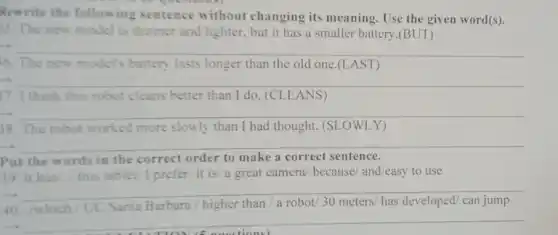 Rewrite the following sentence without changing its meaning. Use the given word(s).
5. The new model is thinner and lighter.but it has a smaller battery.(BUT)
__
6. The new models battery lasts longer than the old one.(L AST)
__
7. I think this robot cleans better than I do. (CLEANS)
__
88. The robot worked more slowly than I had thought. (SLOWLY)
__
Put the words in the correct order to make a correct sentence.
39. it has/,/ this tablet/ I prefer/ it is a great camera/ because and/easy to use
__
40
has developed/ can jump a robot/30
-.
__