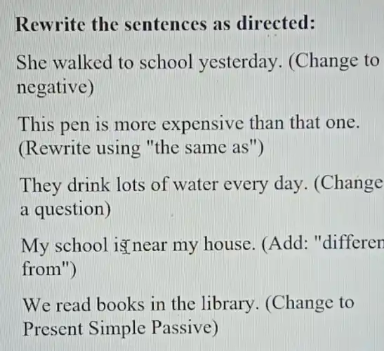 Rewrite the sentences as directed:
She walked to school yesterday . (Change to
negative)
This pen is more expensive than that one.
(Rewrite using "the same as")
They drink lots of water every day. (Change
a question)
My school is near my house . (Add: "differer
from")
We read books in the library . (Change to
Present Simple Passive)