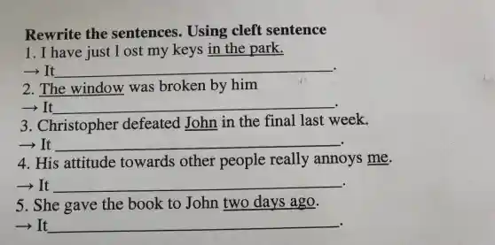 Rewrite the sentences . Using cleft sentence
1. I have just 1 ost my keys in the park.
-> It __
2. The window was broken by him
-It __
3 . Christopher defeated John in the final last week.
-> It __
4. His attitude towards other people really annoys me.
-> It __
5. She gave the book to John two days ago.
­­­­→It __