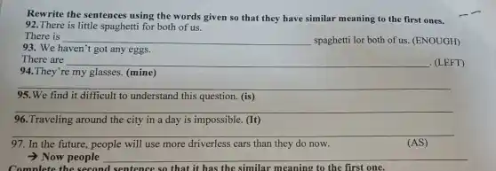 Rewrite the sentences using the words given so that they have similar meaning to the first ones.
92.There is little spaghetti for both of us.
There is __ spaghetti lor both of us. (ENOUGH)
93. We haven't got any eggs.
__ There are
(LEFT)
94.They're my glasses. (mine)
__
95.We find it difficult to understand this question. (is) breast
__
96.Traveling around the city in a day is impossible. (It)
__
97. In the future.people will use more driverless cars than they do now.
(AS)
-Now people __
Complete the second sentence so that it has the similar meaning to the first one.