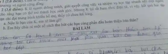 đrêm), cm
trường và ngoài cộng đồng
2 (3,0 điểm). K là người thông minh, giải quyết công việc và nhiệm vụ học tập nhanl n nên mọi ngượt
tho rằng bạn có thể trở thành học sinh giỏi. Nhưng K lại rất ham chơi điện tử, vì vậy, kết quả học tập
an chi đạt trung bình khiến bố mẹ, thầy cô chưa hài lòng.
a. Nếu là bạn của K, em sẽ làm gì?
b. Em hãy chia sẻ một số cách thu hút các bạn cùng phấn đấu hoàn thiện bản thân?
BÀI LÀM