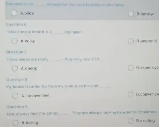 The road is not __ enough for two cars to pass comfortably.
A.wide
B.narrow
Question 6.
Inside the cathedral, it's __ and quiet.
A.noisy
B.peaceful
Question 7.
Those shoes are really __ - they only cost ￡25
A.cheap
B.expensive
Question 8
My house is rather far from my school so it's a bit __
A.inconvenient
B.convenien
Question 9.
Kids always find Christmas They are always looking forward to Christmas.
A.boring
B. exciting