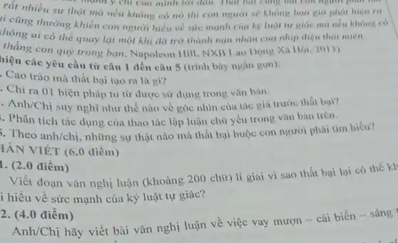 rất nhiều sự that mà nếu không có nó thì con người se khong bao gio phát hien ra.
mạnh y chỉ của mình tới đâu. Thái bại cùng bát con người phải tìm
li cũng thường khiến con người hiểu về sức mạnh của kỳ luật tu giác mà nếu không có
chông ai có thể quay lại một khi đã trở thành nạn nhân của nhịp điệu thoi mien.
thắng con quỳ trong bạn.Napoleon Hill NXB Lao Dộng Xi Hội, 2013)
hiện các yêu cầu từ câu 1 đến câu 5 (trình bày ngắn gon):
. Cao trào mà thất bại tạo ra là gì?
Chỉ ra 01 biện pháp tu từ được sử dụng trong vǎn bản.
. Anh/Chị suy nghĩ như thế nào về góc nhìn của tác giá trước thất bai?
. Phân tích tác dụng của thao tác lập luận chủ yếu trong vǎn bản trên.
Theo anh/chị những sự thật nào mà thất bại buộc con người phải tìm hiểu?
IÀN VIÉT (6.0 điểm)
1. (2.0 điểm)
Viết đoạn vǎn nghị luận (khoảng 200 chữ) lí giải vì sao thất bại lại có thể kh
i hiểu về sức mạnh của kỷ luật tự giác?
2. (4.0 điểm)
Anh/Chị hãy viết bài vǎn nghị luận về việc vay mượn - cải biến - sáng